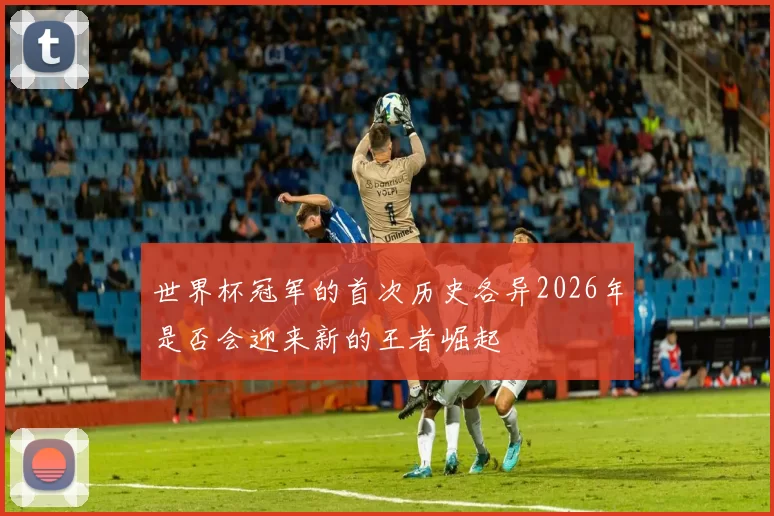 世界杯冠军的首次历史各异2026年是否会迎来新的王者崛起