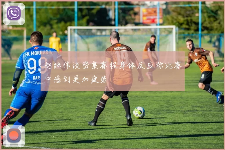 赵继伟谈密集赛程身体反应称比赛中感到更加疲劳