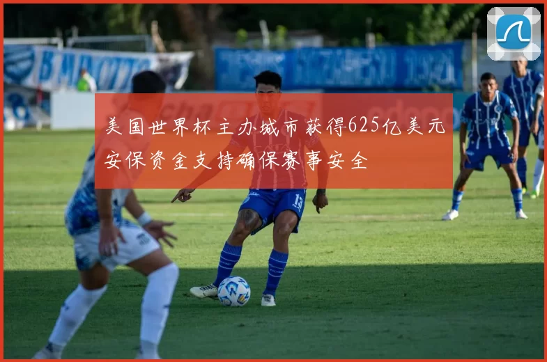 美国世界杯主办城市获得625亿美元安保资金支持确保赛事安全
