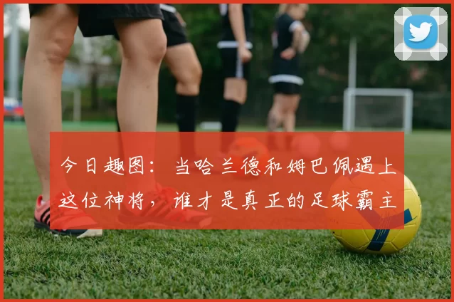 今日趣图：当哈兰德和姆巴佩遇上这位神将，谁才是真正的足球霸主
