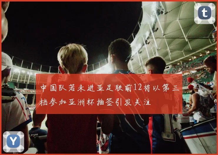 中国队若未进亚足联前12将以第三档参加亚洲杯抽签引发关注