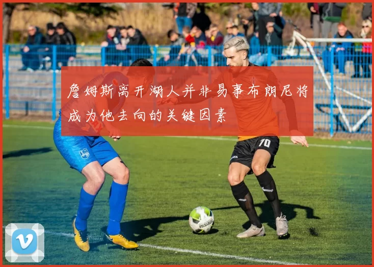 詹姆斯离开湖人并非易事布朗尼将成为他去向的关键因素