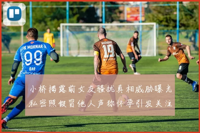 小桥揭露前女友骚扰真相威胁曝光私密照假冒他人声称怀孕引发关注