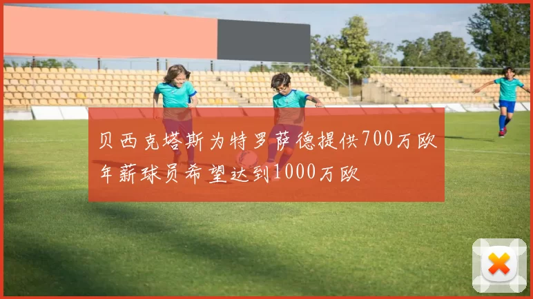 贝西克塔斯为特罗萨德提供700万欧年薪球员希望达到1000万欧