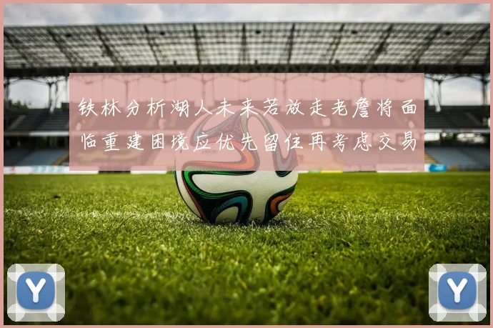 铁林分析湖人未来若放走老詹将面临重建困境应优先留住再考虑交易