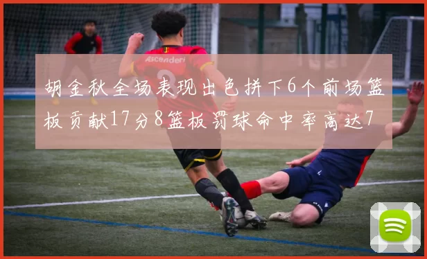 胡金秋全场表现出色拼下6个前场篮板贡献17分8篮板罚球命中率高达75