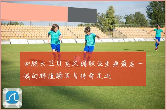 回顾大卫贝克汉姆职业生涯最后一战的辉煌瞬间与传奇足迹