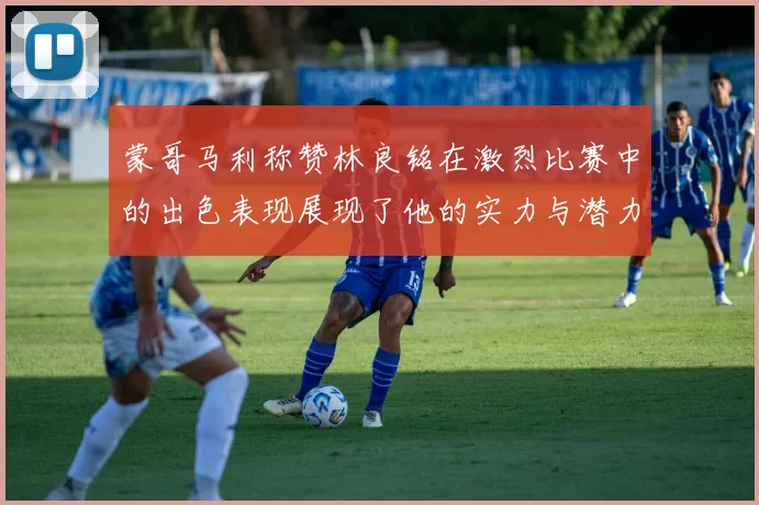 蒙哥马利称赞林良铭在激烈比赛中的出色表现展现了他的实力与潜力