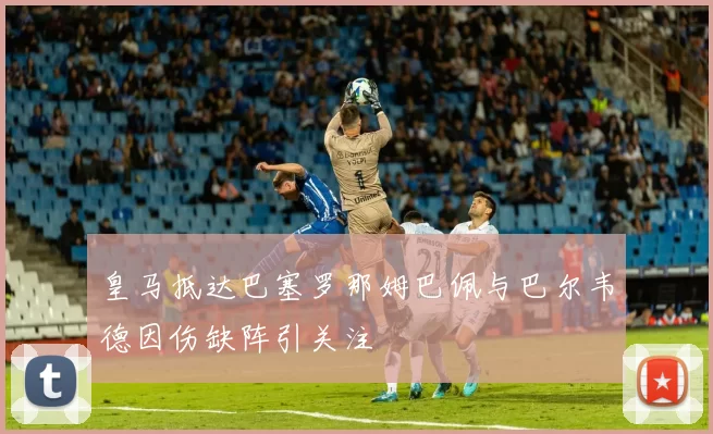 皇马抵达巴塞罗那姆巴佩与巴尔韦德因伤缺阵引关注