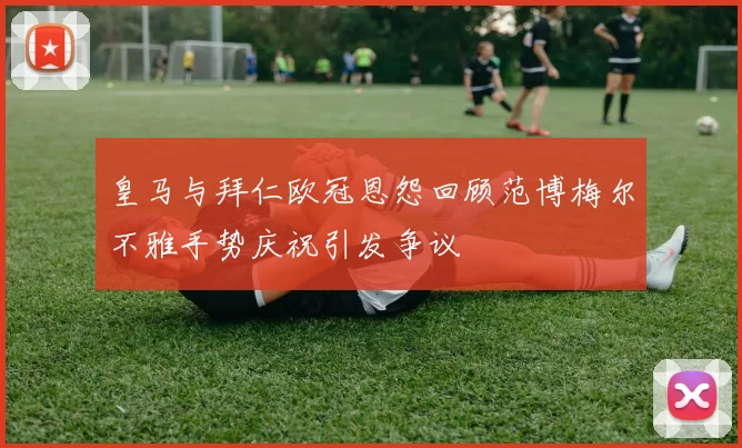 皇马与拜仁欧冠恩怨回顾范博梅尔不雅手势庆祝引发争议