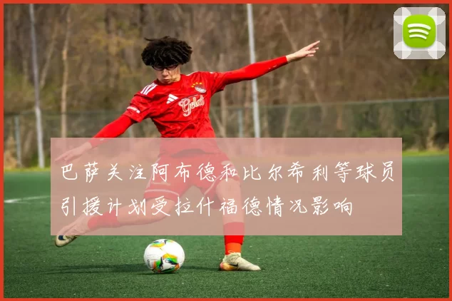 巴萨关注阿布德和比尔希利等球员引援计划受拉什福德情况影响