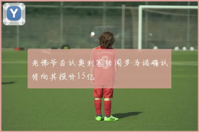 老佛爷否认奥利塞传闻罗马诺确认将向其报价15亿