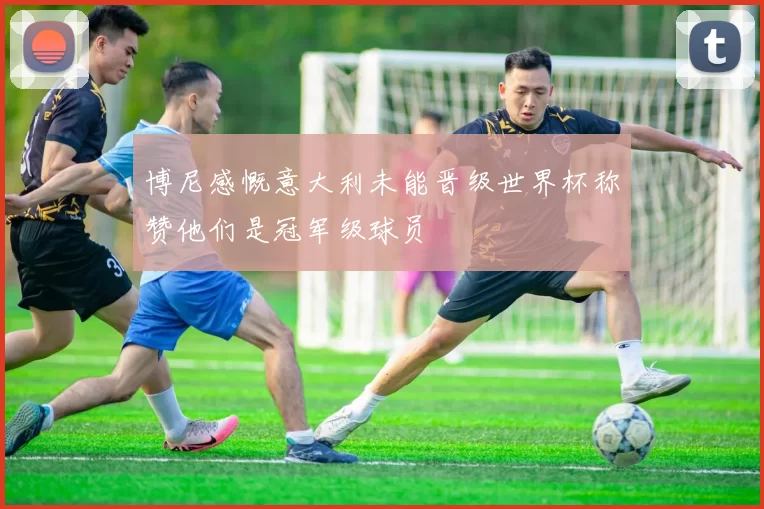 博尼感慨意大利未能晋级世界杯称赞他们是冠军级球员