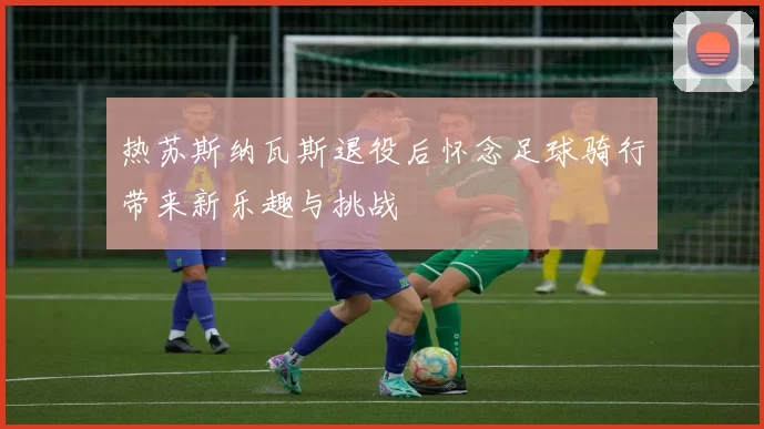 热苏斯纳瓦斯退役后怀念足球骑行带来新乐趣与挑战