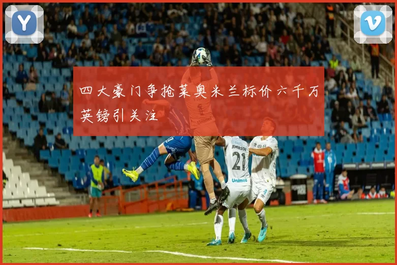 四大豪门争抢莱奥米兰标价六千万英镑引关注