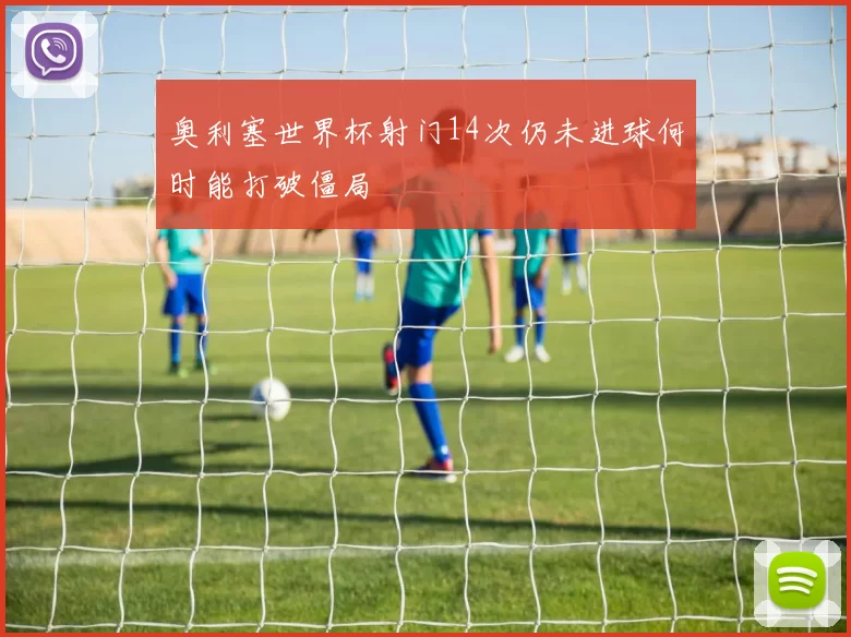 奥利塞世界杯射门14次仍未进球何时能打破僵局