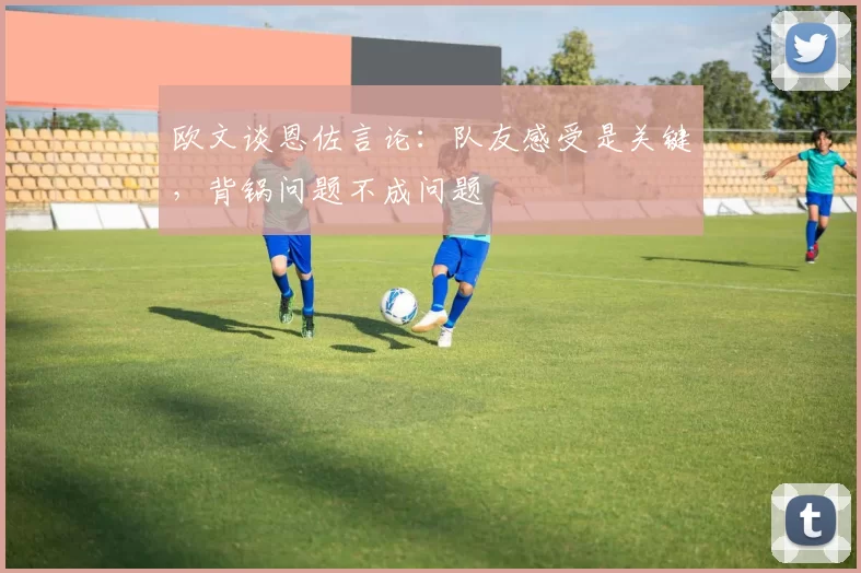 欧文谈恩佐言论：队友感受是关键，背锅问题不成问题