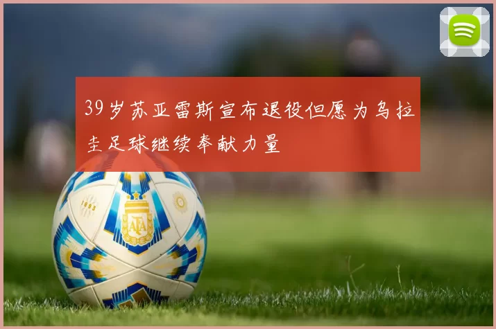 39岁苏亚雷斯宣布退役但愿为乌拉圭足球继续奉献力量