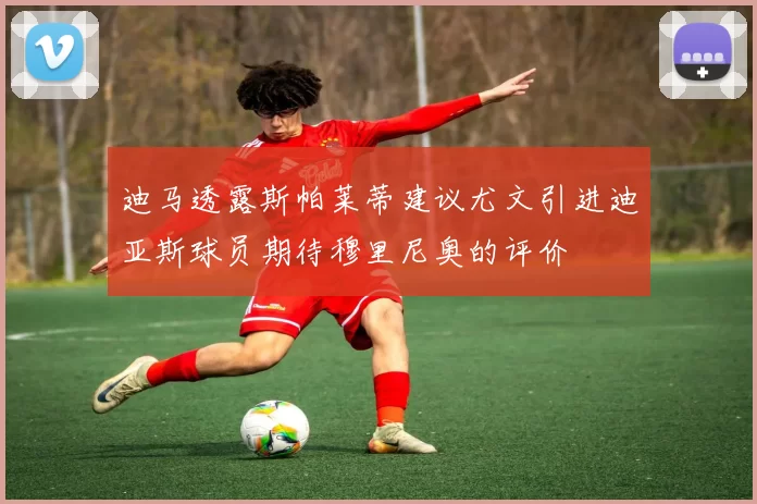 迪马透露斯帕莱蒂建议尤文引进迪亚斯球员期待穆里尼奥的评价