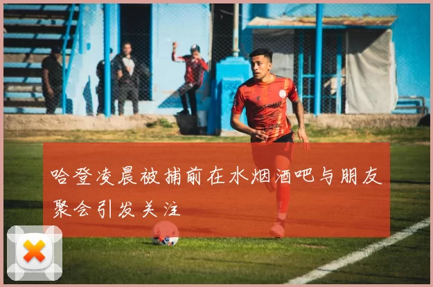 哈登凌晨被捕前在水烟酒吧与朋友聚会引发关注