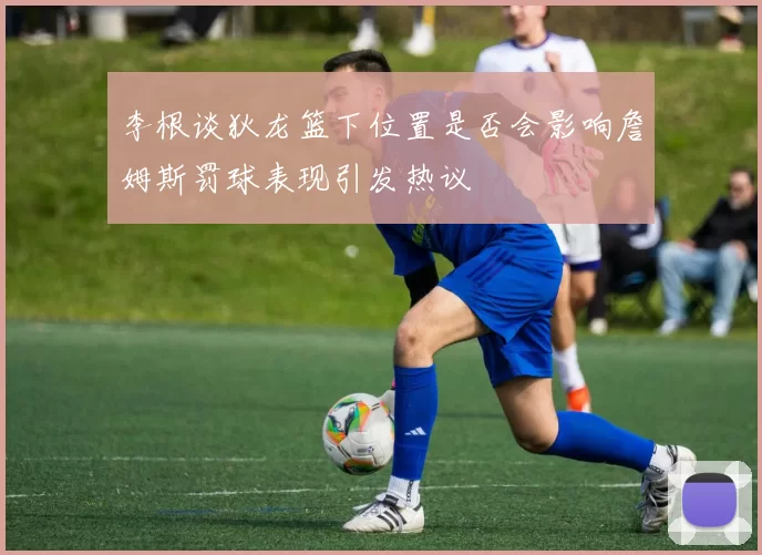 李根谈狄龙篮下位置是否会影响詹姆斯罚球表现引发热议