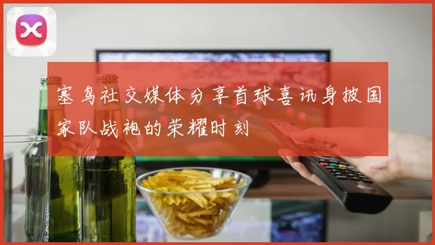 塞鸟社交媒体分享首球喜讯身披国家队战袍的荣耀时刻