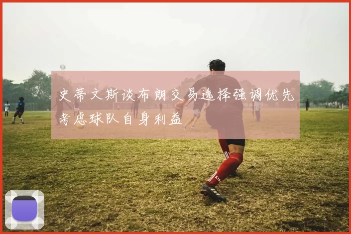 史蒂文斯谈布朗交易选择强调优先考虑球队自身利益
