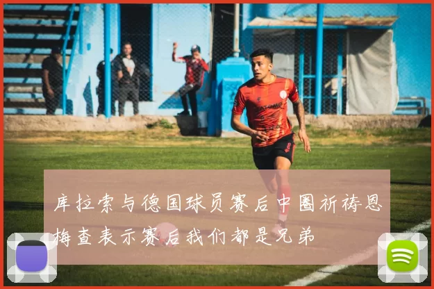 库拉索与德国球员赛后中圈祈祷恩梅查表示赛后我们都是兄弟